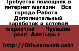 Требуется помощник в интернет-магазин - Все города Работа » Дополнительный заработок и сетевой маркетинг   . Чувашия респ.,Алатырь г.